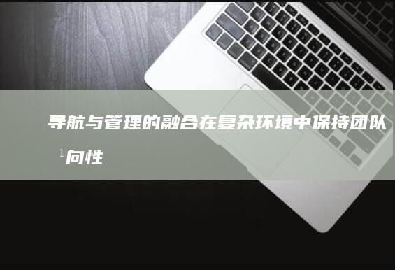 导航与管理的融合：在复杂环境中保持团队方向性 (导航与管理的区别)