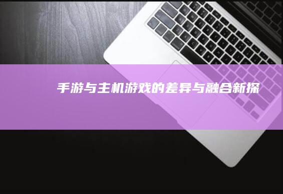 手游与主机游戏的差异与融合新探